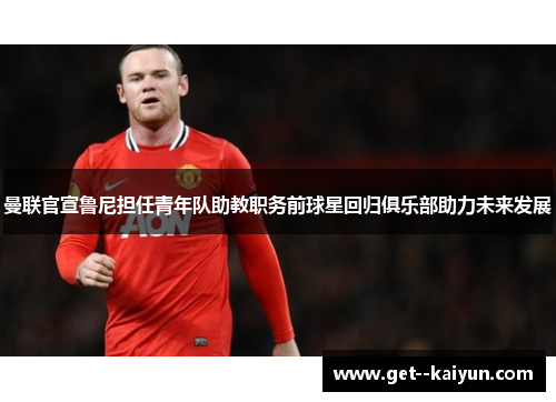 曼联官宣鲁尼担任青年队助教职务前球星回归俱乐部助力未来发展