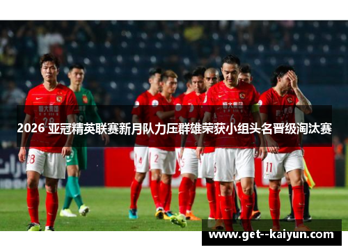 2026 亚冠精英联赛新月队力压群雄荣获小组头名晋级淘汰赛